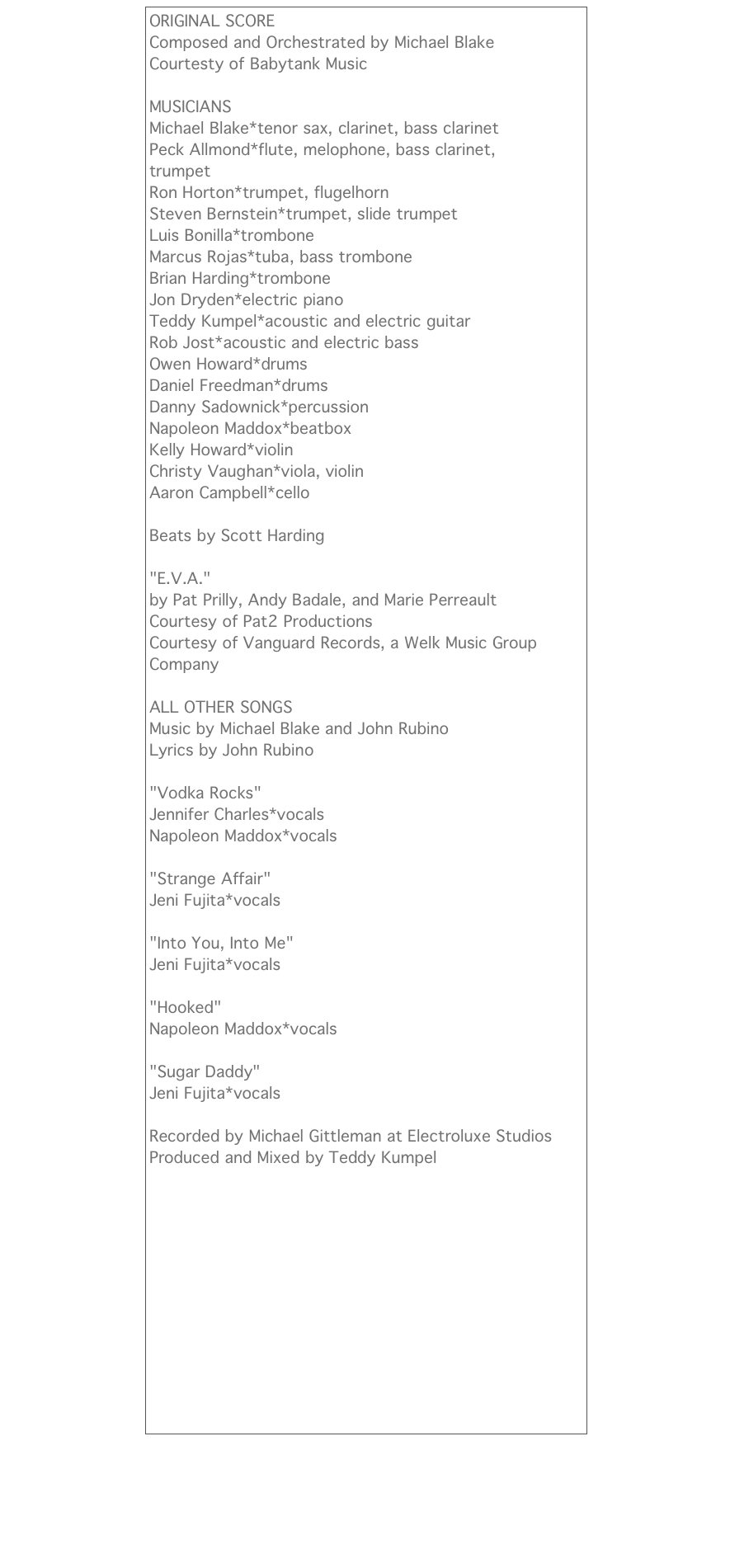 ORIGINAL SCORE
Composed and Orchestrated by Michael Blake
Courtesty of Babytank Music

MUSICIANS
Michael Blake*tenor sax, clarinet, bass clarinet
Peck Allmond*flute, melophone, bass clarinet, trumpet
Ron Horton*trumpet, flugelhorn
Steven Bernstein*trumpet, slide trumpet
Luis Bonilla*trombone
Marcus Rojas*tuba, bass trombone
Brian Harding*trombone
Jon Dryden*electric piano
Teddy Kumpel*acoustic and electric guitar
Rob Jost*acoustic and electric bass
Owen Howard*drums
Daniel Freedman*drums
Danny Sadownick*percussion
Napoleon Maddox*beatbox
Kelly Howard*violin
Christy Vaughan*viola, violin
Aaron Campbell*cello

Beats by Scott Harding

"E.V.A." 
by Pat Prilly, Andy Badale, and Marie Perreault
Courtesy of Pat2 Productions
Courtesy of Vanguard Records, a Welk Music Group Company

ALL OTHER SONGS
Music by Michael Blake and John Rubino
Lyrics by John Rubino

"Vodka Rocks"
Jennifer Charles*vocals
Napoleon Maddox*vocals

"Strange Affair"
Jeni Fujita*vocals

"Into You, Into Me"
Jeni Fujita*vocals

"Hooked"
Napoleon Maddox*vocals

"Sugar Daddy"
Jeni Fujita*vocals

Recorded by Michael Gittleman at Electroluxe Studios
Produced and Mixed by Teddy Kumpel￼